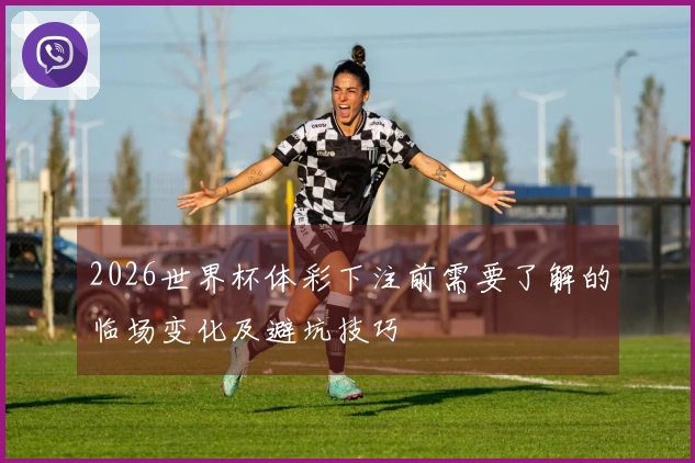 2026世界杯体彩下注前需要了解的临场变化及避坑技巧