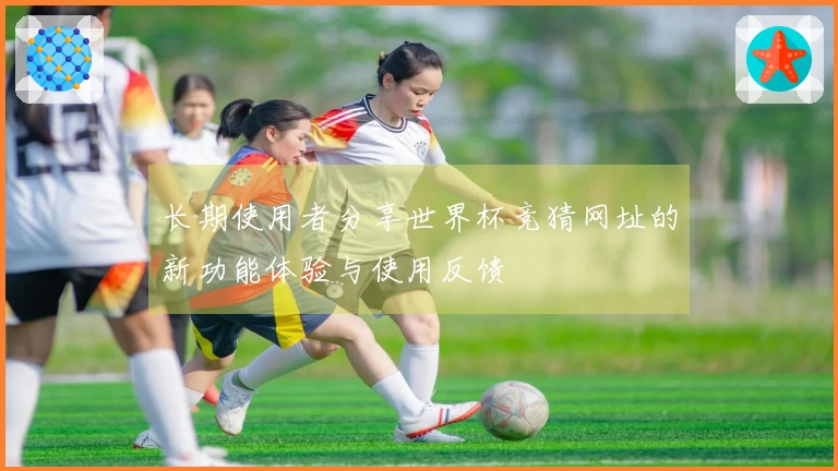 长期使用者分享世界杯竞猜网址的新功能体验与使用反馈